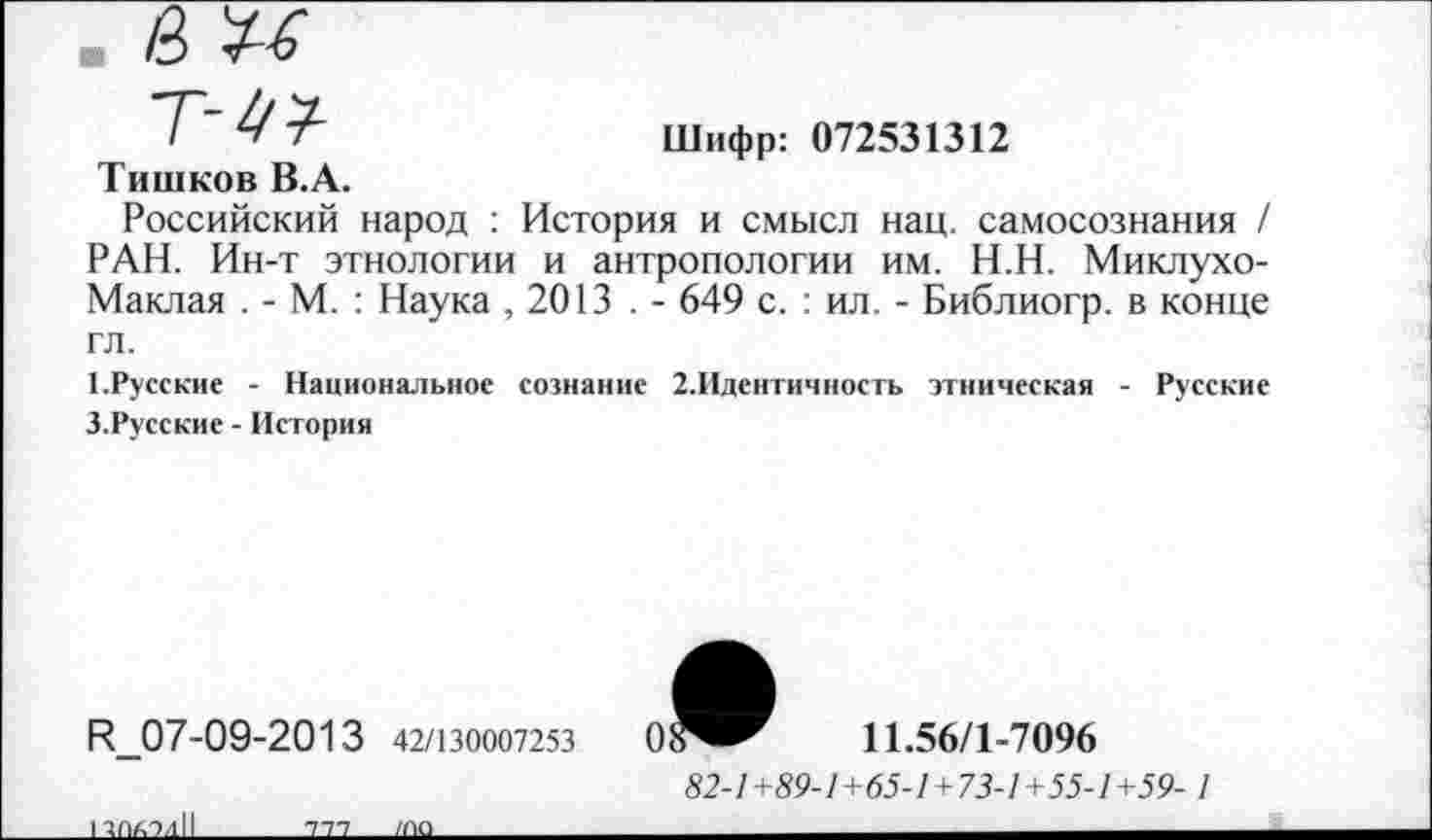 ﻿■ а п
т-4?
Тишков В.А.
Шифр: 072531312
Российский народ : История и смысл нац. самосознания / РАН. Ин-т этнологии и антропологии им. Н.Н. Миклухо-Маклая . - М. : Наука , 2013 . - 649 с. : ил. - Библиогр. в конце гл.
1.Русские - Национальное сознание 2.Идентичность этническая - Русские З.Русские - История
Н_07-09-2013 42/130007253
ППАЭдН____Ш____ша______
11.56/1-7096
52-/+59-/+(55-/ + 73-/+55-7+59- /